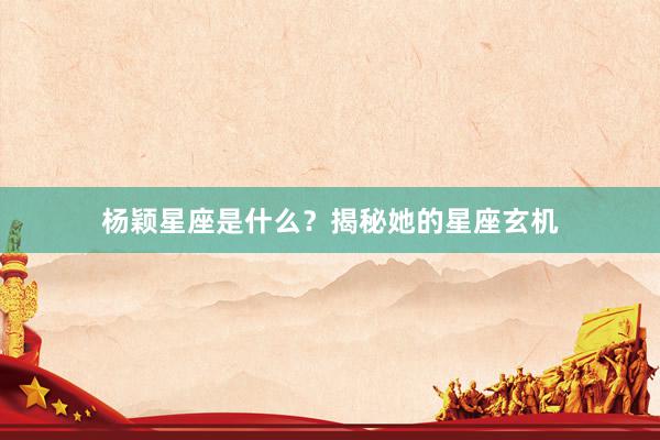 杨颖星座是什么？揭秘她的星座玄机