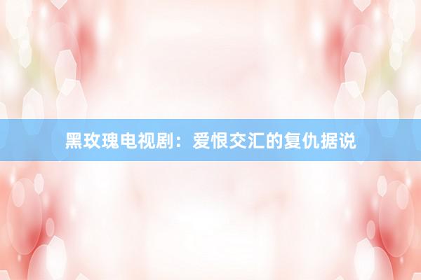 黑玫瑰电视剧：爱恨交汇的复仇据说